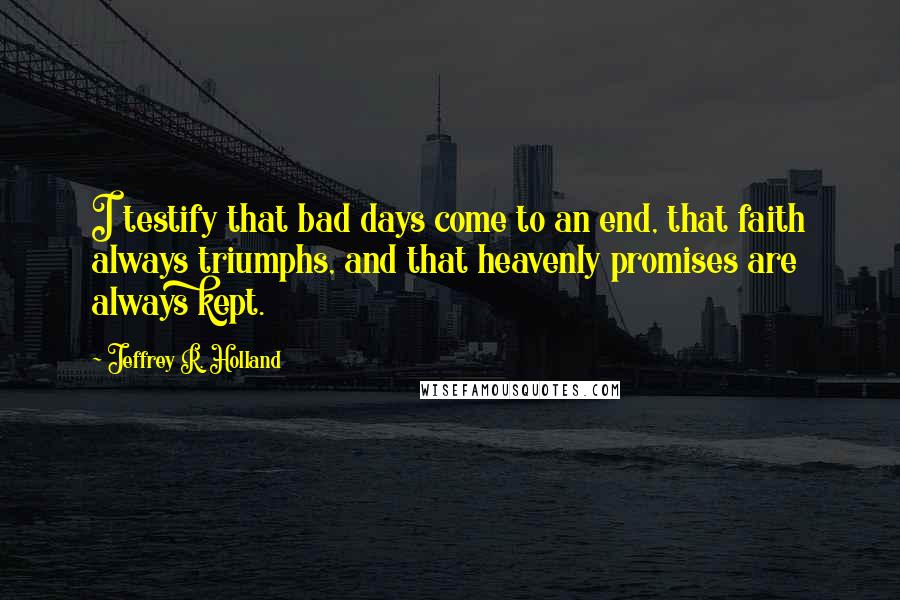 Jeffrey R. Holland Quotes: I testify that bad days come to an end, that faith always triumphs, and that heavenly promises are always kept.