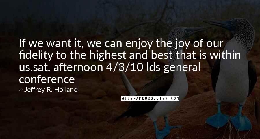 Jeffrey R. Holland Quotes: If we want it, we can enjoy the joy of our fidelity to the highest and best that is within us.sat. afternoon 4/3/10 lds general conference