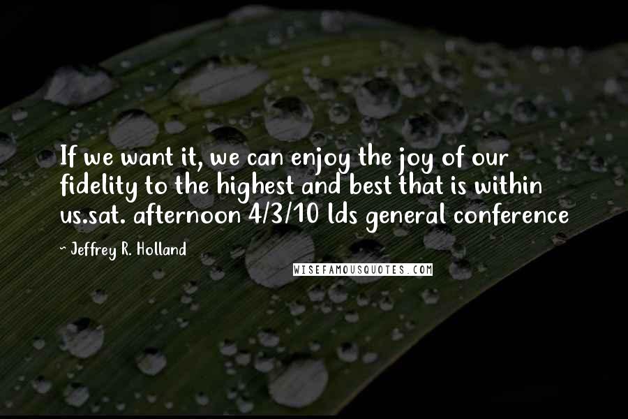 Jeffrey R. Holland Quotes: If we want it, we can enjoy the joy of our fidelity to the highest and best that is within us.sat. afternoon 4/3/10 lds general conference