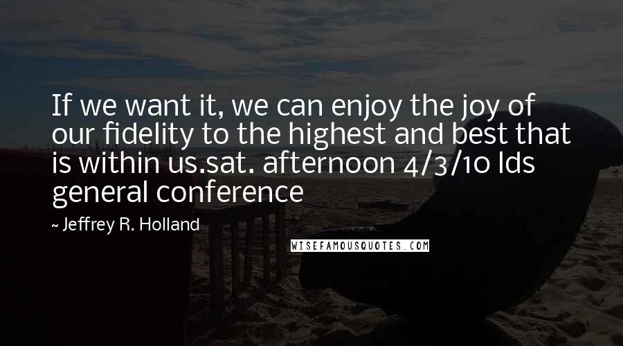 Jeffrey R. Holland Quotes: If we want it, we can enjoy the joy of our fidelity to the highest and best that is within us.sat. afternoon 4/3/10 lds general conference