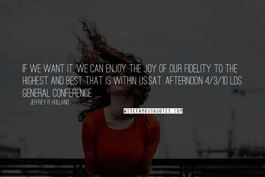 Jeffrey R. Holland Quotes: If we want it, we can enjoy the joy of our fidelity to the highest and best that is within us.sat. afternoon 4/3/10 lds general conference