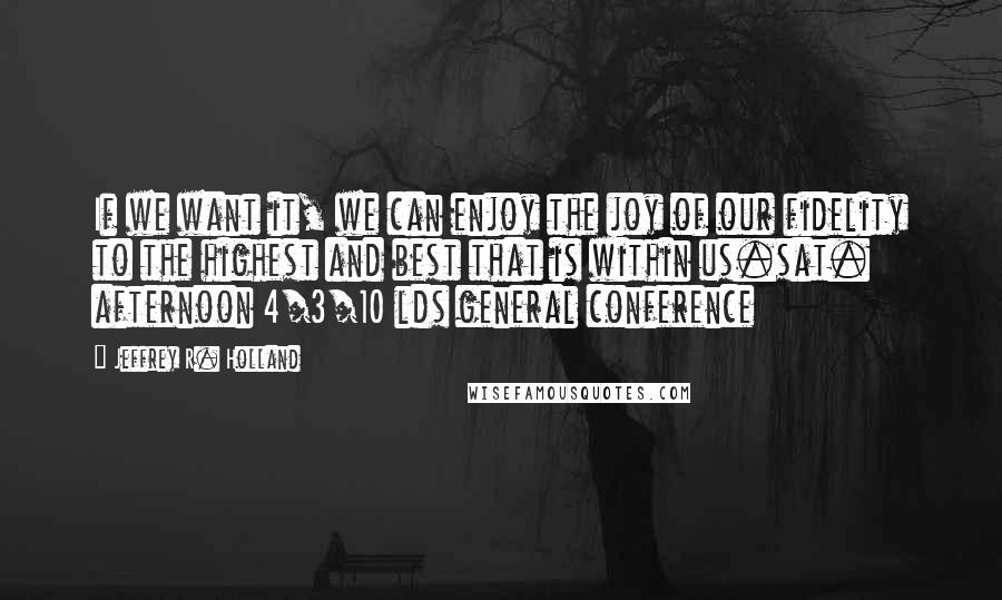 Jeffrey R. Holland Quotes: If we want it, we can enjoy the joy of our fidelity to the highest and best that is within us.sat. afternoon 4/3/10 lds general conference