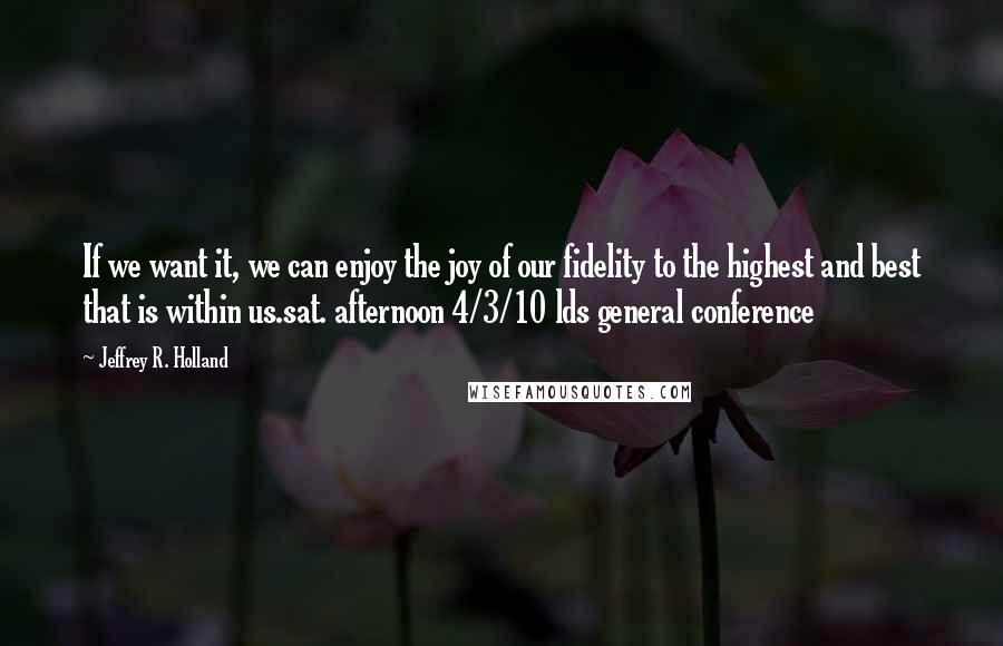 Jeffrey R. Holland Quotes: If we want it, we can enjoy the joy of our fidelity to the highest and best that is within us.sat. afternoon 4/3/10 lds general conference