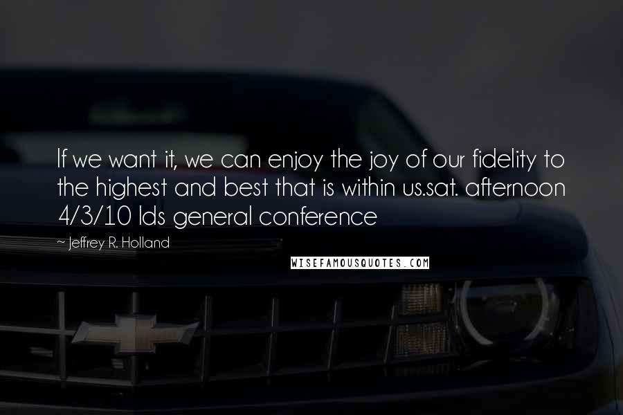 Jeffrey R. Holland Quotes: If we want it, we can enjoy the joy of our fidelity to the highest and best that is within us.sat. afternoon 4/3/10 lds general conference