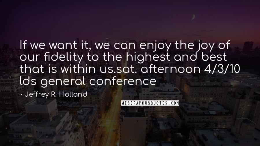 Jeffrey R. Holland Quotes: If we want it, we can enjoy the joy of our fidelity to the highest and best that is within us.sat. afternoon 4/3/10 lds general conference