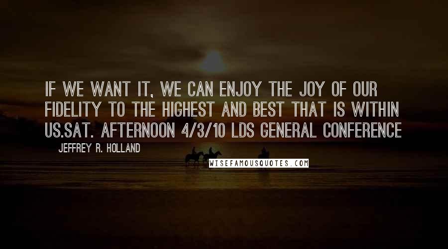 Jeffrey R. Holland Quotes: If we want it, we can enjoy the joy of our fidelity to the highest and best that is within us.sat. afternoon 4/3/10 lds general conference