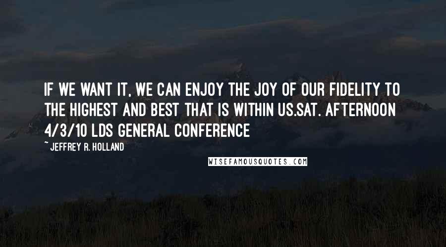 Jeffrey R. Holland Quotes: If we want it, we can enjoy the joy of our fidelity to the highest and best that is within us.sat. afternoon 4/3/10 lds general conference