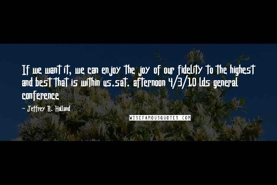 Jeffrey R. Holland Quotes: If we want it, we can enjoy the joy of our fidelity to the highest and best that is within us.sat. afternoon 4/3/10 lds general conference