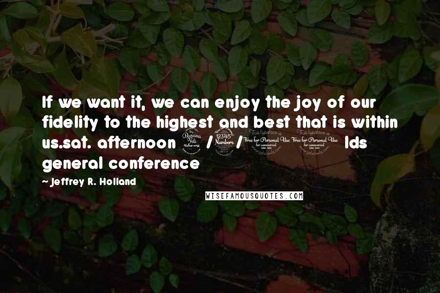 Jeffrey R. Holland Quotes: If we want it, we can enjoy the joy of our fidelity to the highest and best that is within us.sat. afternoon 4/3/10 lds general conference