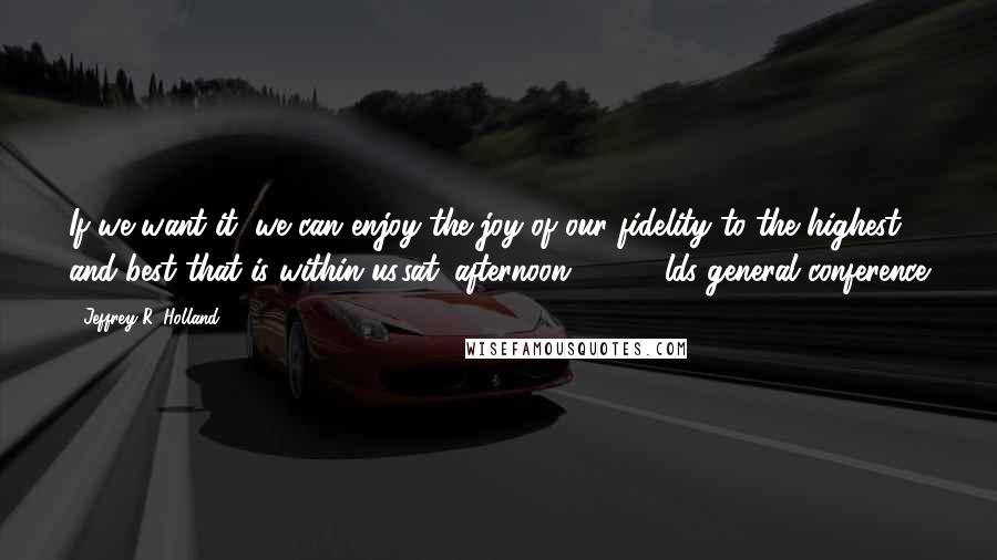 Jeffrey R. Holland Quotes: If we want it, we can enjoy the joy of our fidelity to the highest and best that is within us.sat. afternoon 4/3/10 lds general conference