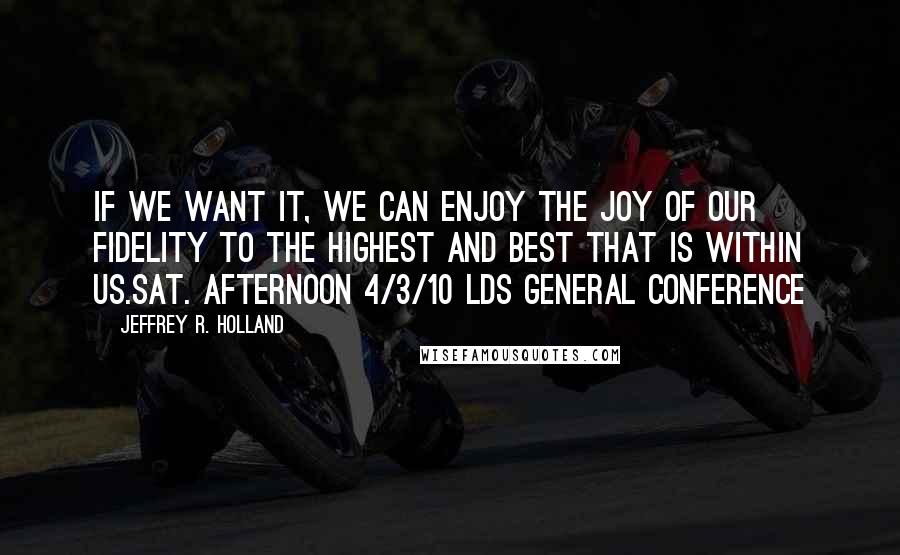 Jeffrey R. Holland Quotes: If we want it, we can enjoy the joy of our fidelity to the highest and best that is within us.sat. afternoon 4/3/10 lds general conference