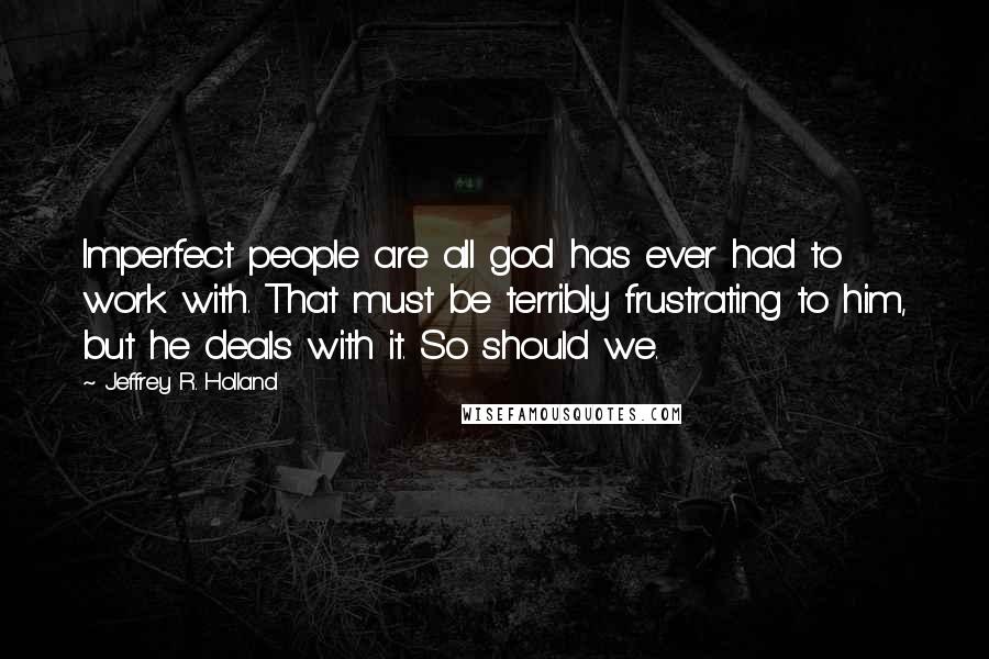 Jeffrey R. Holland Quotes: Imperfect people are all god has ever had to work with. That must be terribly frustrating to him, but he deals with it. So should we.