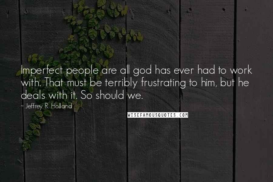 Jeffrey R. Holland Quotes: Imperfect people are all god has ever had to work with. That must be terribly frustrating to him, but he deals with it. So should we.