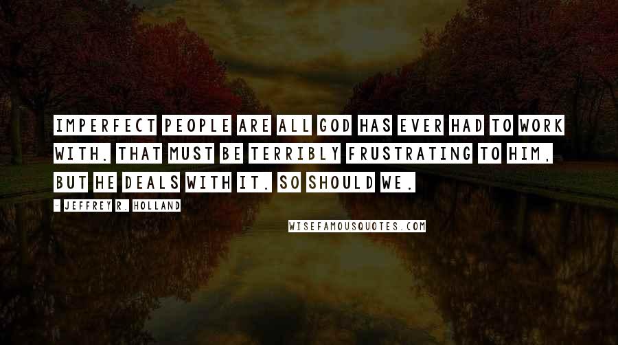 Jeffrey R. Holland Quotes: Imperfect people are all god has ever had to work with. That must be terribly frustrating to him, but he deals with it. So should we.