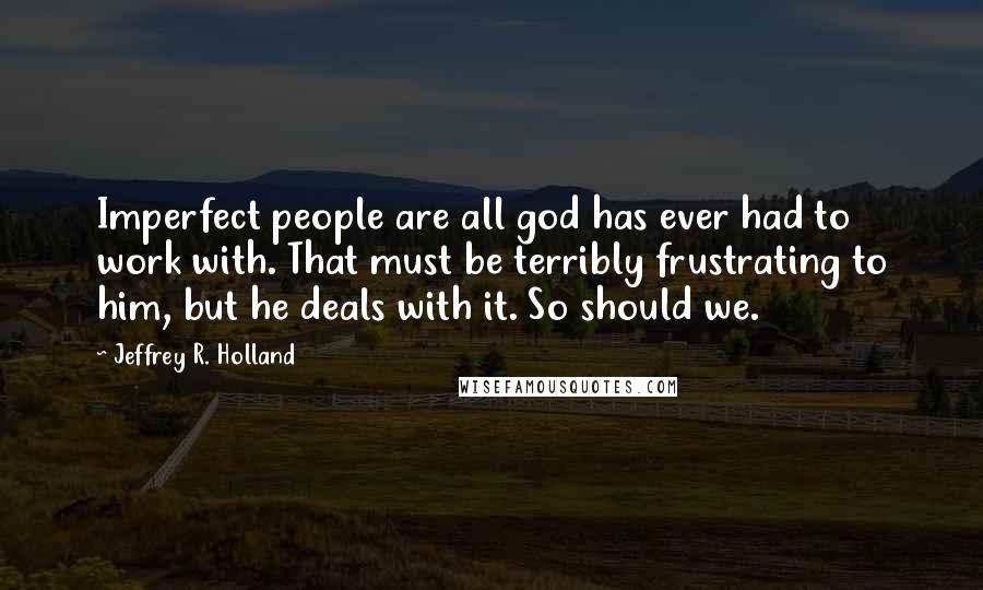 Jeffrey R. Holland Quotes: Imperfect people are all god has ever had to work with. That must be terribly frustrating to him, but he deals with it. So should we.