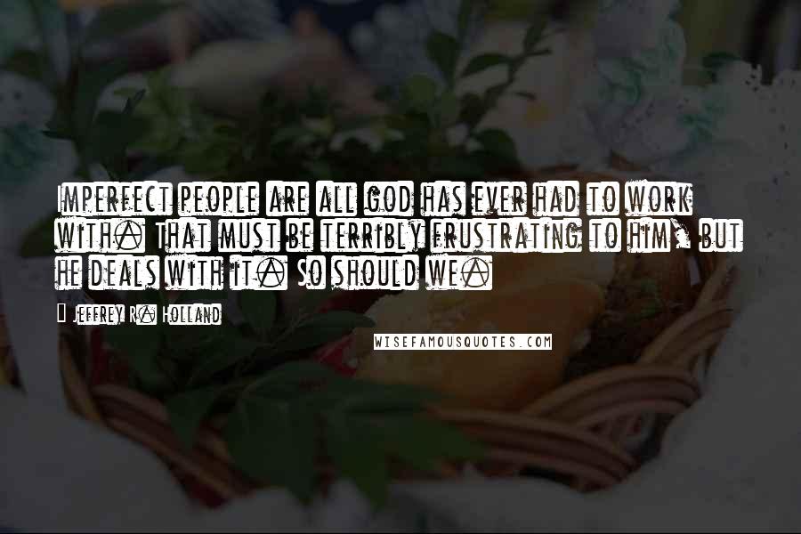 Jeffrey R. Holland Quotes: Imperfect people are all god has ever had to work with. That must be terribly frustrating to him, but he deals with it. So should we.