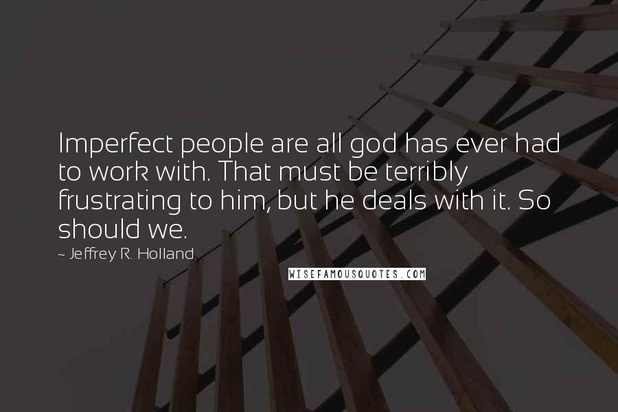 Jeffrey R. Holland Quotes: Imperfect people are all god has ever had to work with. That must be terribly frustrating to him, but he deals with it. So should we.