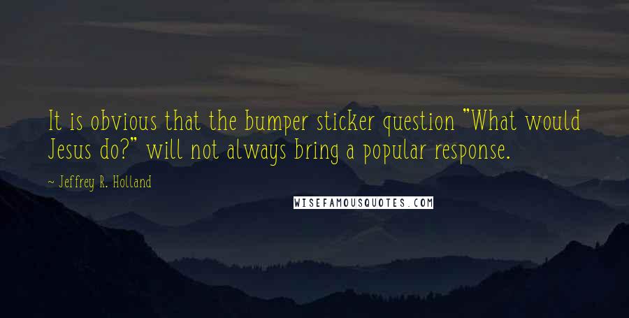 Jeffrey R. Holland Quotes: It is obvious that the bumper sticker question "What would Jesus do?" will not always bring a popular response.