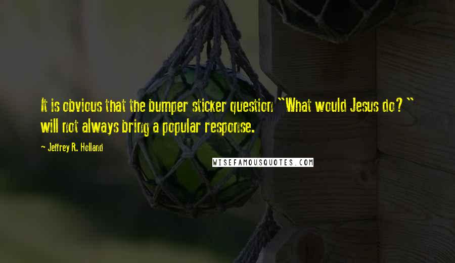 Jeffrey R. Holland Quotes: It is obvious that the bumper sticker question "What would Jesus do?" will not always bring a popular response.