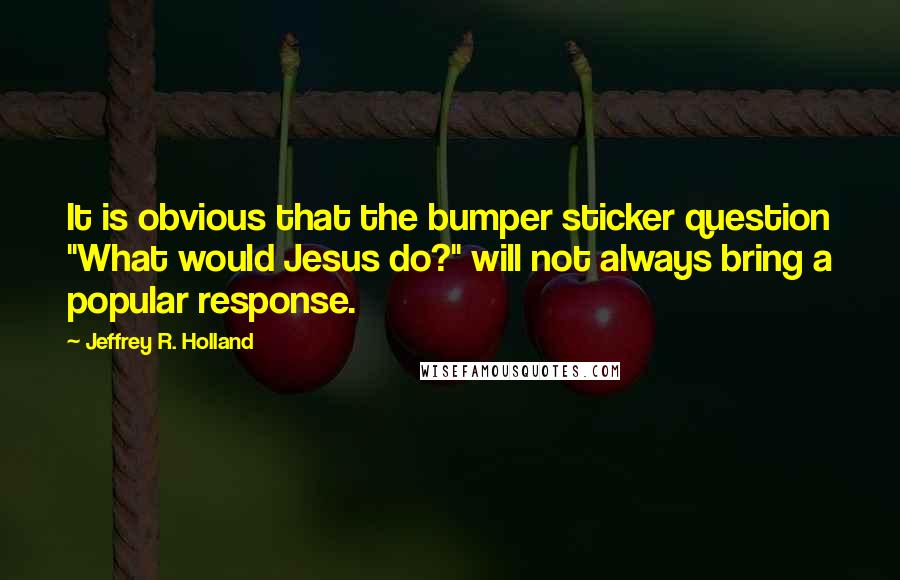 Jeffrey R. Holland Quotes: It is obvious that the bumper sticker question "What would Jesus do?" will not always bring a popular response.