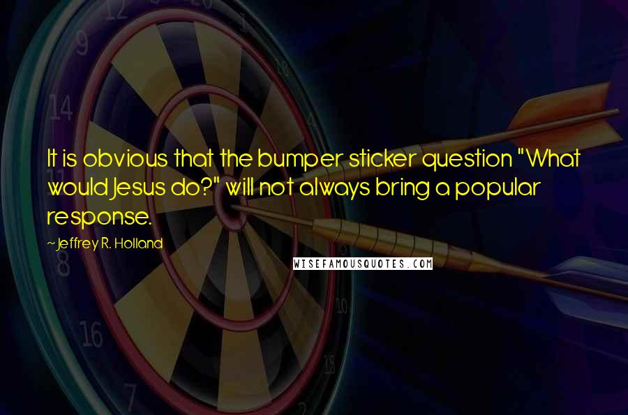 Jeffrey R. Holland Quotes: It is obvious that the bumper sticker question "What would Jesus do?" will not always bring a popular response.