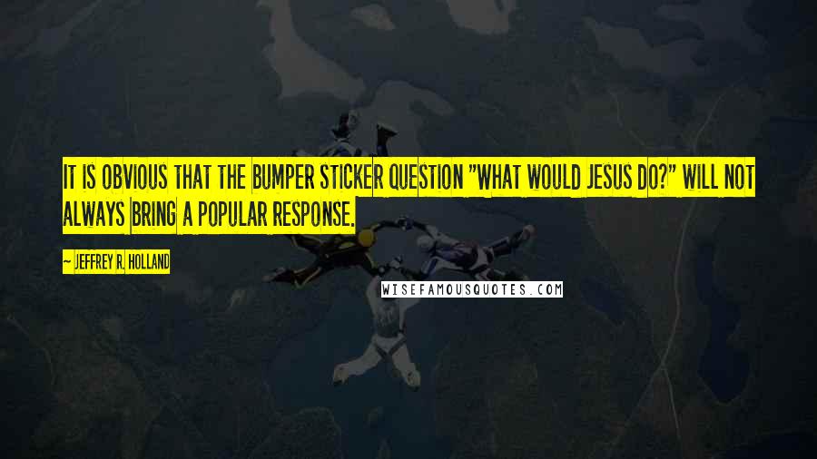 Jeffrey R. Holland Quotes: It is obvious that the bumper sticker question "What would Jesus do?" will not always bring a popular response.