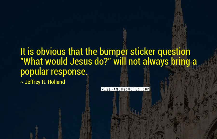 Jeffrey R. Holland Quotes: It is obvious that the bumper sticker question "What would Jesus do?" will not always bring a popular response.