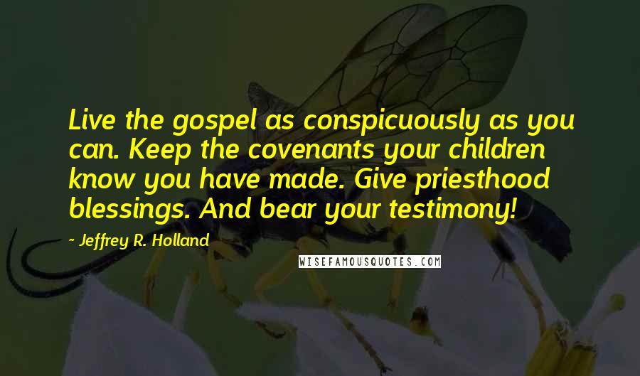 Jeffrey R. Holland Quotes: Live the gospel as conspicuously as you can. Keep the covenants your children know you have made. Give priesthood blessings. And bear your testimony!