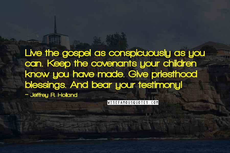 Jeffrey R. Holland Quotes: Live the gospel as conspicuously as you can. Keep the covenants your children know you have made. Give priesthood blessings. And bear your testimony!