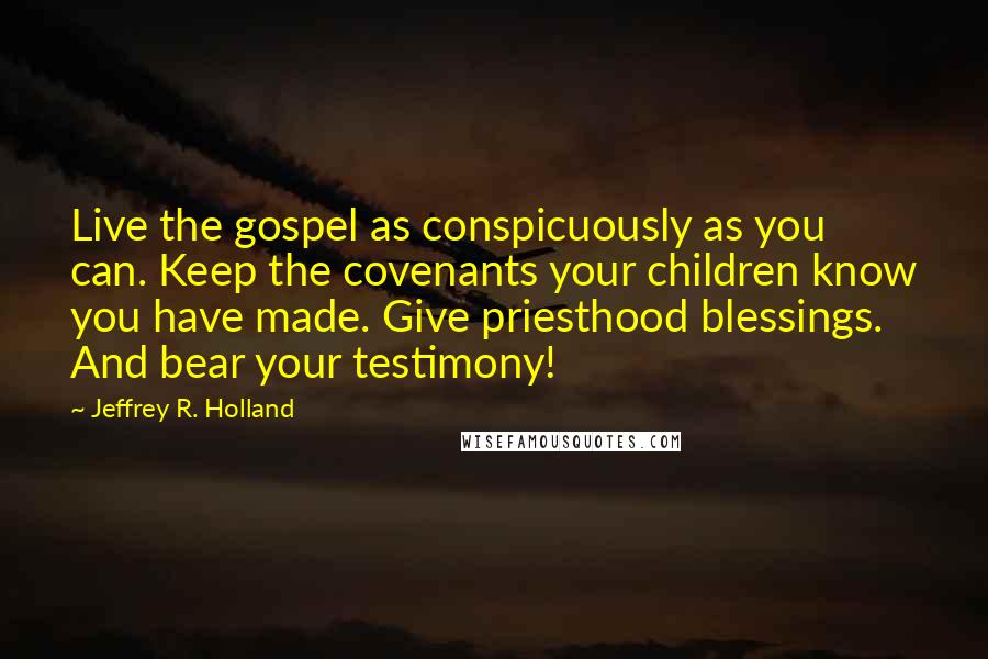 Jeffrey R. Holland Quotes: Live the gospel as conspicuously as you can. Keep the covenants your children know you have made. Give priesthood blessings. And bear your testimony!