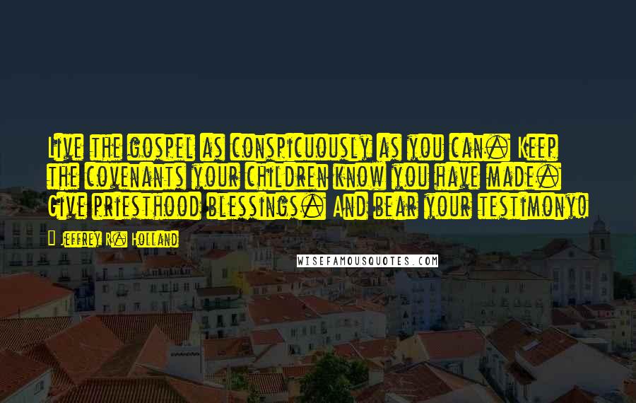 Jeffrey R. Holland Quotes: Live the gospel as conspicuously as you can. Keep the covenants your children know you have made. Give priesthood blessings. And bear your testimony!