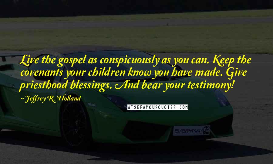 Jeffrey R. Holland Quotes: Live the gospel as conspicuously as you can. Keep the covenants your children know you have made. Give priesthood blessings. And bear your testimony!