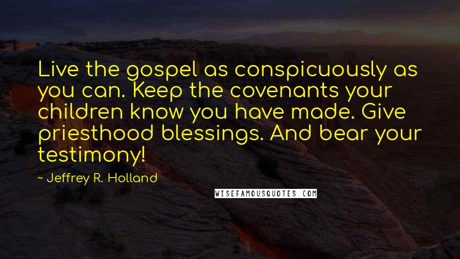 Jeffrey R. Holland Quotes: Live the gospel as conspicuously as you can. Keep the covenants your children know you have made. Give priesthood blessings. And bear your testimony!