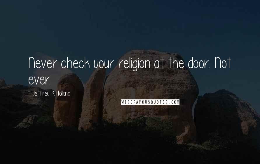 Jeffrey R. Holland Quotes: Never check your religion at the door. Not ever.