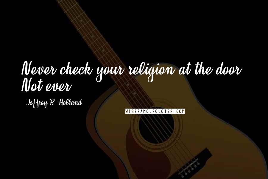 Jeffrey R. Holland Quotes: Never check your religion at the door. Not ever.