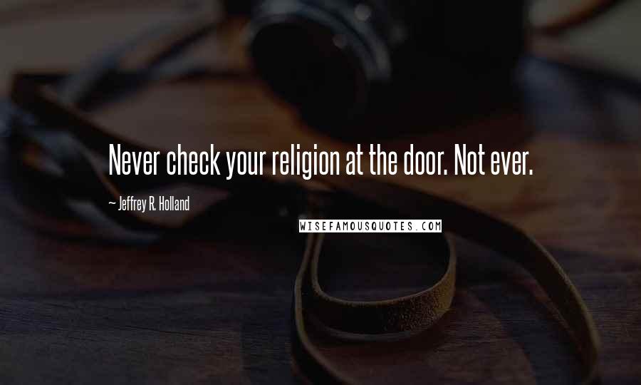 Jeffrey R. Holland Quotes: Never check your religion at the door. Not ever.