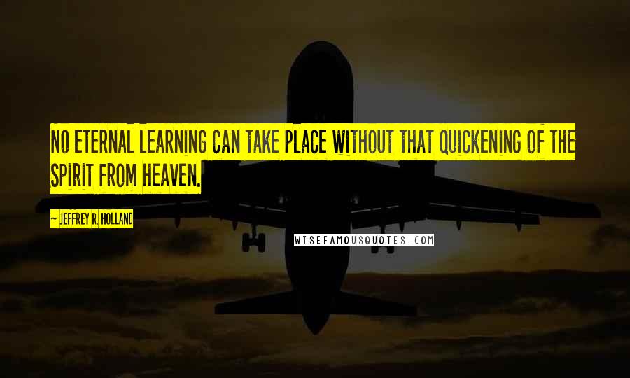 Jeffrey R. Holland Quotes: No eternal learning can take place without that quickening of the Spirit from heaven.