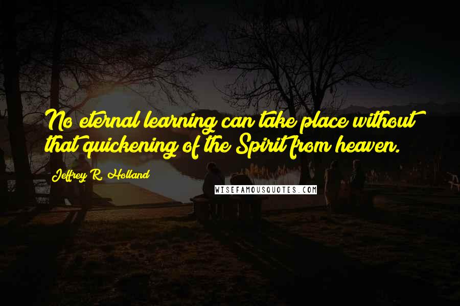 Jeffrey R. Holland Quotes: No eternal learning can take place without that quickening of the Spirit from heaven.