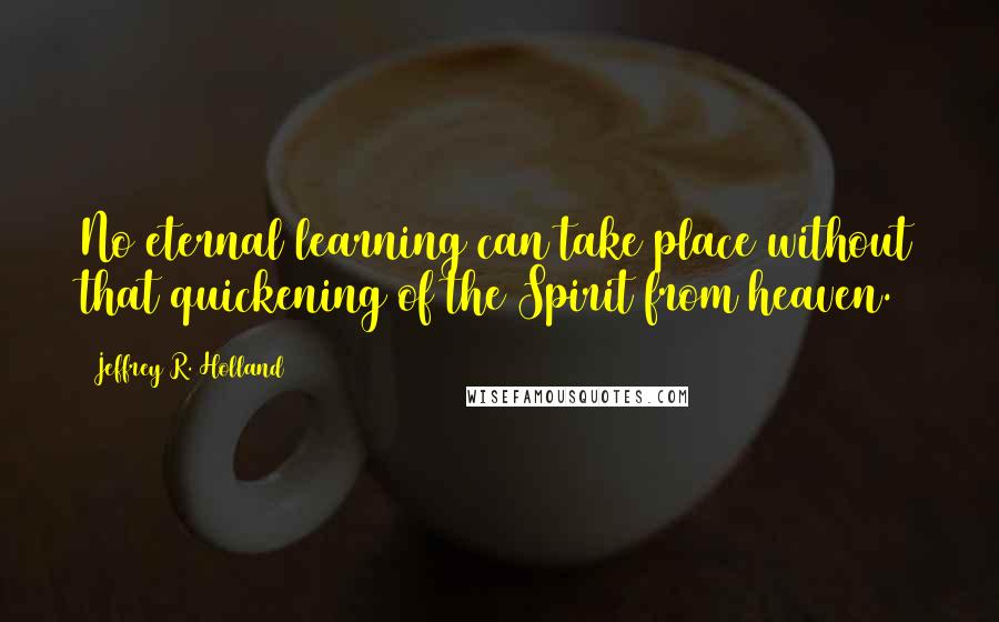 Jeffrey R. Holland Quotes: No eternal learning can take place without that quickening of the Spirit from heaven.