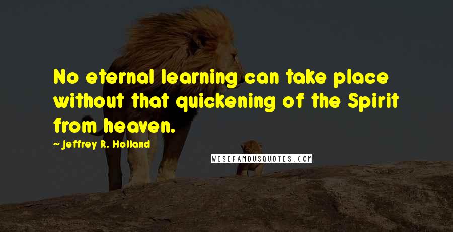 Jeffrey R. Holland Quotes: No eternal learning can take place without that quickening of the Spirit from heaven.