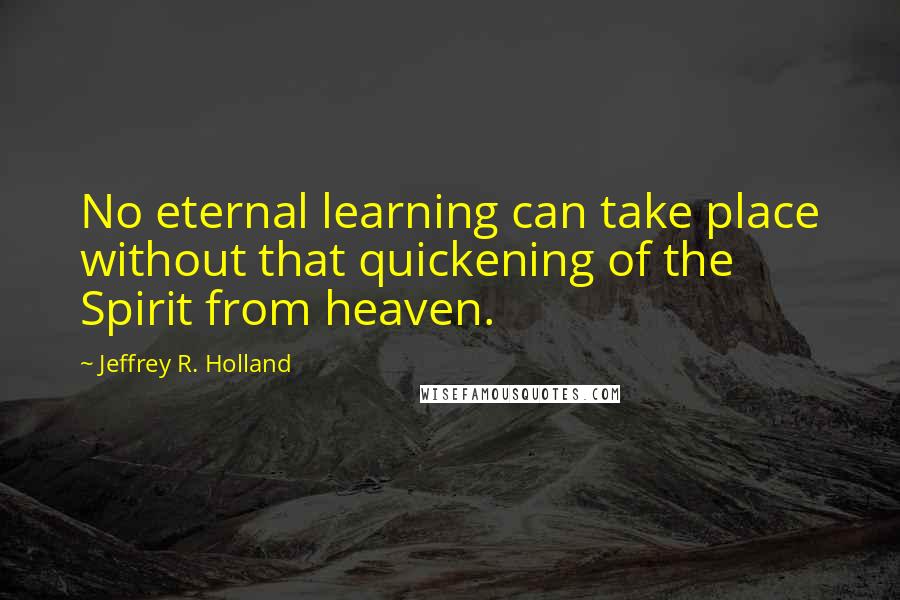 Jeffrey R. Holland Quotes: No eternal learning can take place without that quickening of the Spirit from heaven.