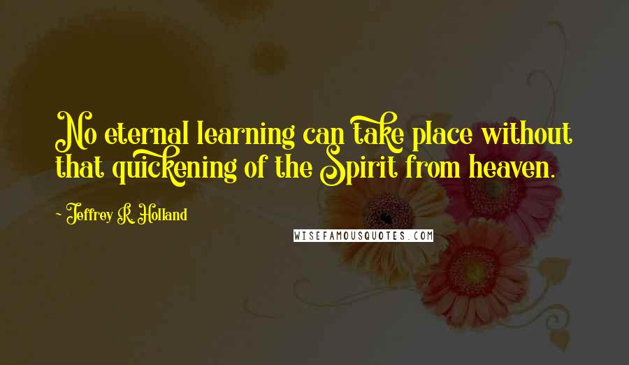 Jeffrey R. Holland Quotes: No eternal learning can take place without that quickening of the Spirit from heaven.