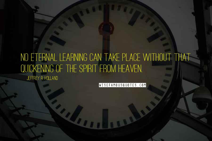 Jeffrey R. Holland Quotes: No eternal learning can take place without that quickening of the Spirit from heaven.