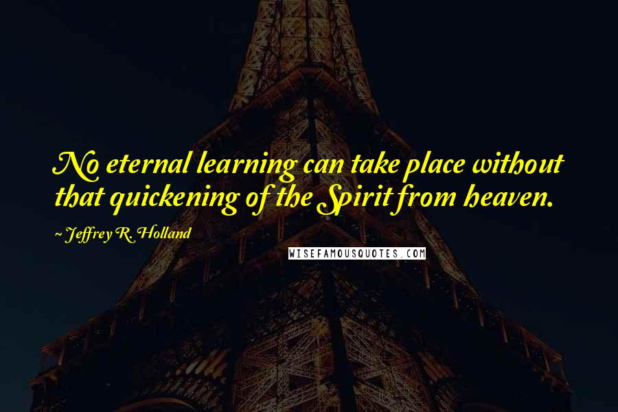 Jeffrey R. Holland Quotes: No eternal learning can take place without that quickening of the Spirit from heaven.