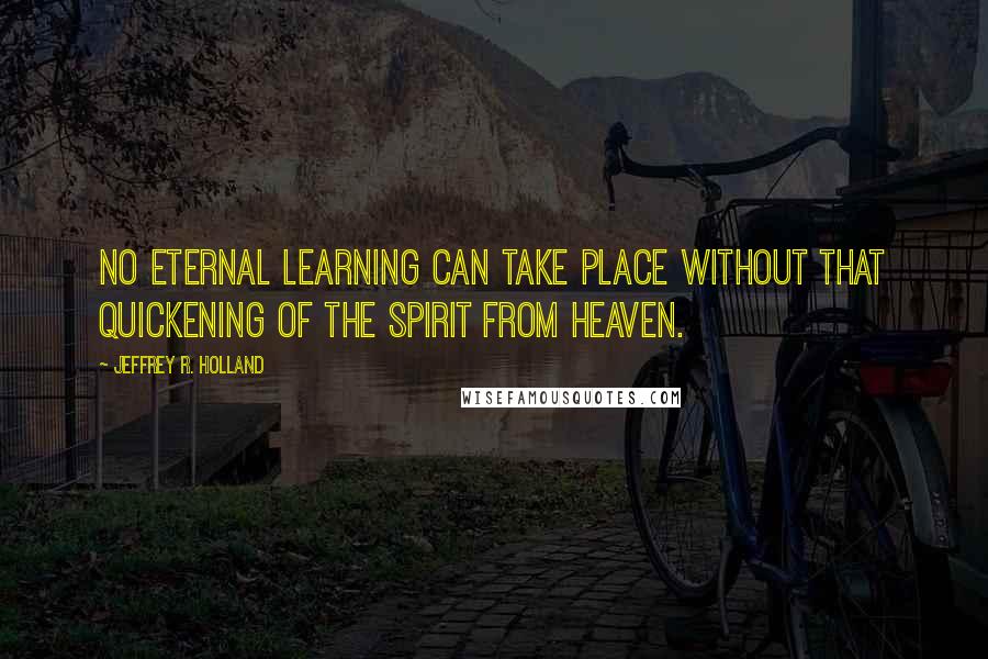 Jeffrey R. Holland Quotes: No eternal learning can take place without that quickening of the Spirit from heaven.