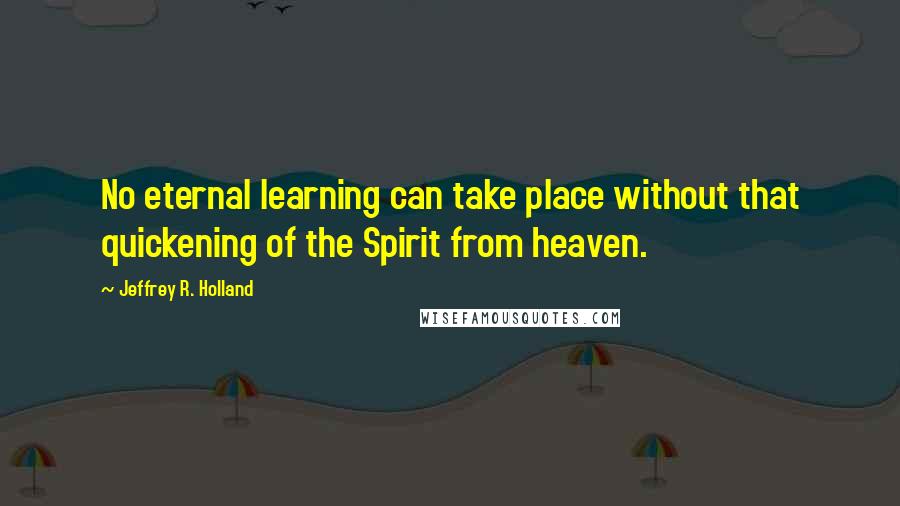 Jeffrey R. Holland Quotes: No eternal learning can take place without that quickening of the Spirit from heaven.