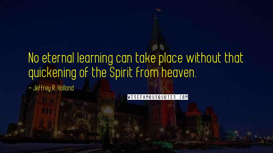 Jeffrey R. Holland Quotes: No eternal learning can take place without that quickening of the Spirit from heaven.