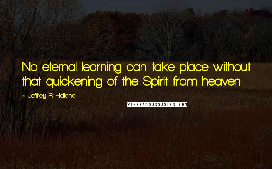 Jeffrey R. Holland Quotes: No eternal learning can take place without that quickening of the Spirit from heaven.