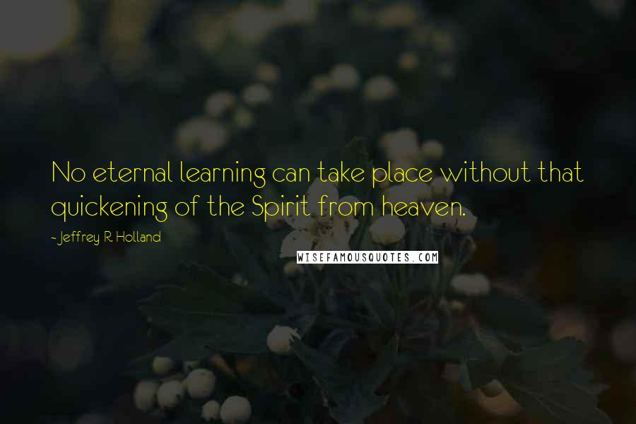 Jeffrey R. Holland Quotes: No eternal learning can take place without that quickening of the Spirit from heaven.