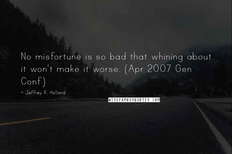 Jeffrey R. Holland Quotes: No misfortune is so bad that whining about it won't make it worse. (Apr 2007 Gen Conf)